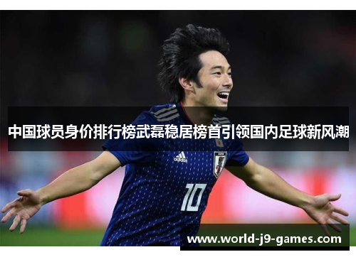 中国球员身价排行榜武磊稳居榜首引领国内足球新风潮