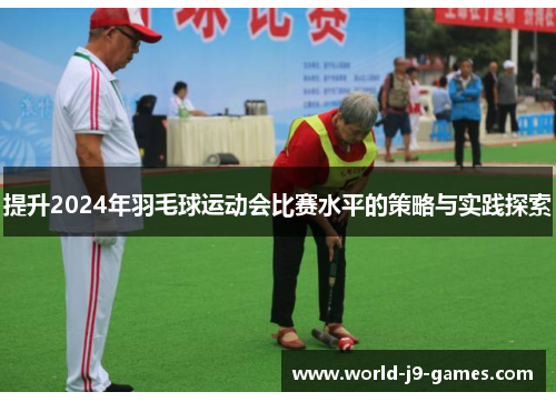 提升2024年羽毛球运动会比赛水平的策略与实践探索 提升2024年羽毛球运动会比赛水平的策略与实践探索