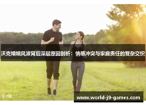 沃克婚姻风波背后深层原因剖析:情感冲突与家庭责任的复杂交织 沃克婚姻风波背后深层原因剖析:情感冲突与家庭责任的复杂交织