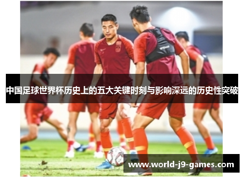 中国足球世界杯历史上的五大关键时刻与影响深远的历史性突破 中国足球世界杯历史上的五大关键时刻与影响深远的历史性突破