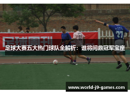 足球大赛五大热门球队全解析：谁将问鼎冠军宝座