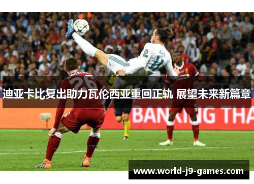 迪亚卡比复出助力瓦伦西亚重回正轨 展望未来新篇章 迪亚卡比复出助力瓦伦西亚重回正轨 展望未来新篇章