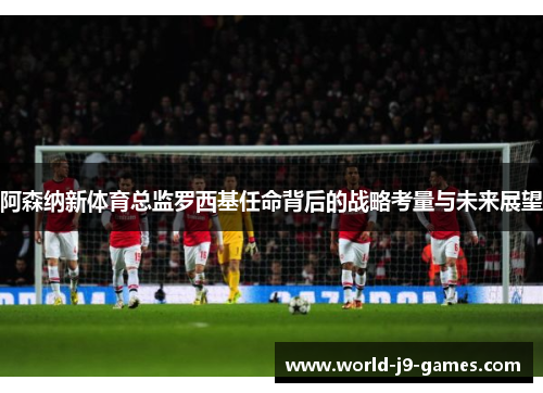 阿森纳新体育总监罗西基任命背后的战略考量与未来展望 阿森纳新体育总监罗西基任命背后的战略考量与未来展望