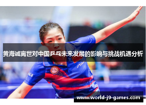 黄海诚离世对中国乒乓未来发展的影响与挑战机遇分析 黄海诚离世对中国乒乓未来发展的影响与挑战机遇分析