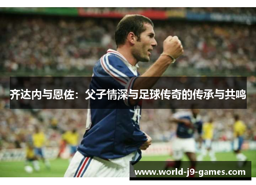 齐达内与恩佐:父子情深与足球传奇的传承与共鸣 齐达内与恩佐:父子情深与足球传奇的传承与共鸣